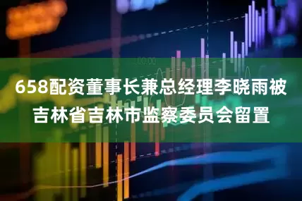 658配资董事长兼总经理李晓雨被吉林省吉林市监察委员会留置