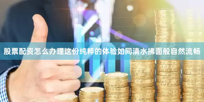 股票配资怎么办理这份纯粹的体验如同清水拂面般自然流畅