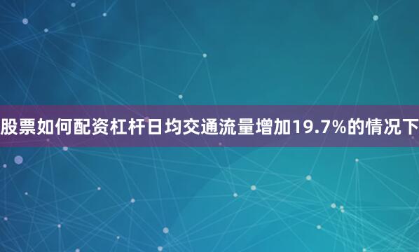 股票如何配资杠杆日均交通流量增加19.7%的情况下