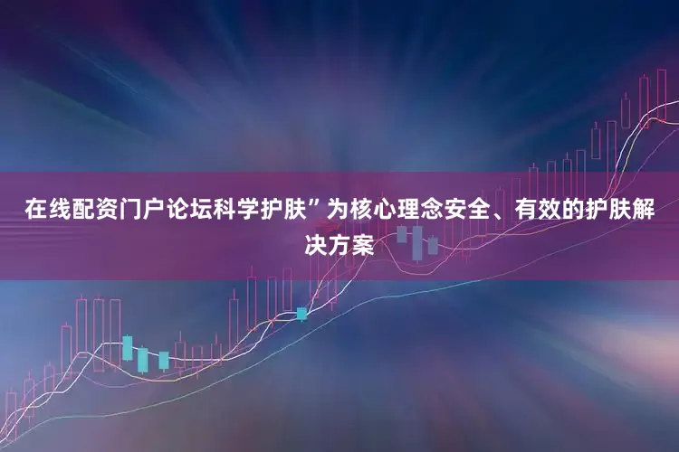 在线配资门户论坛科学护肤”为核心理念安全、有效的护肤解决方案