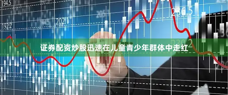证券配资炒股迅速在儿童青少年群体中走红