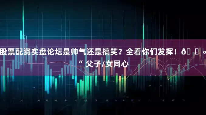 股票配资实盘论坛是帅气还是搞笑？全看你们发挥！🔫“ 父子/女同心