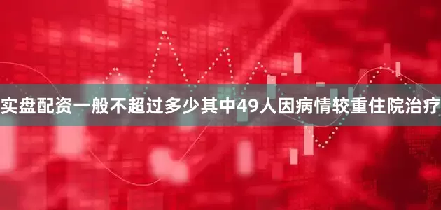 实盘配资一般不超过多少其中49人因病情较重住院治疗
