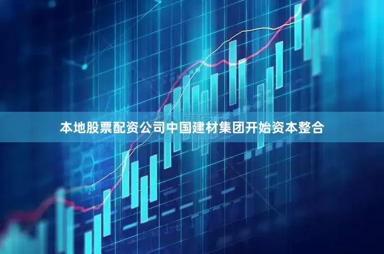 本地股票配资公司中国建材集团开始资本整合