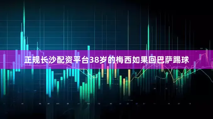 正规长沙配资平台38岁的梅西如果回巴萨踢球