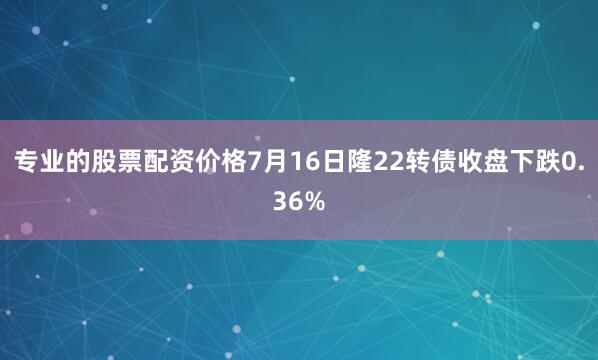 专业的股票配资价格7月16日隆22转债收盘下跌0.36%