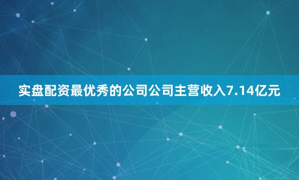 实盘配资最优秀的公司公司主营收入7.14亿元