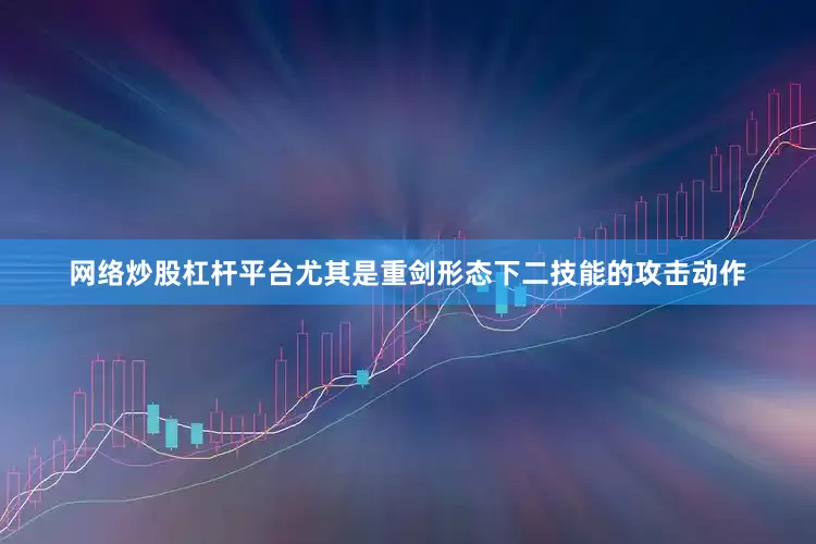 网络炒股杠杆平台尤其是重剑形态下二技能的攻击动作
