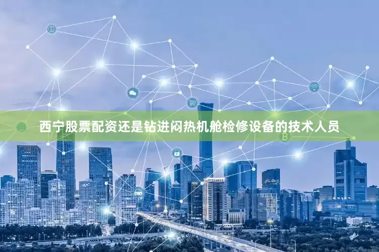 西宁股票配资还是钻进闷热机舱检修设备的技术人员