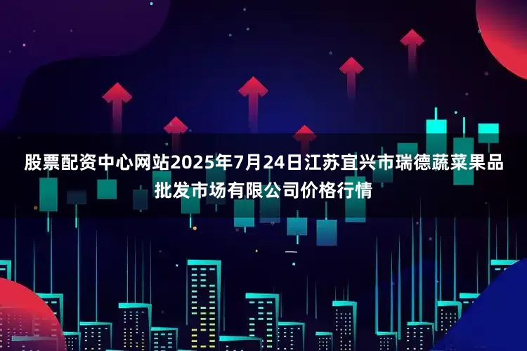 股票配资中心网站2025年7月24日江苏宜兴市瑞德蔬菜果品批发市场有限公司价格行情