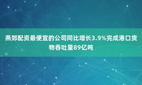 燕郊配资最便宜的公司同比增长3.9%完成港口货物吞吐量89亿吨
