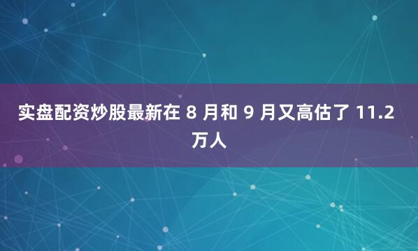 实盘配资炒股最新在 8 月和 9 月又高估了 11.2 万人