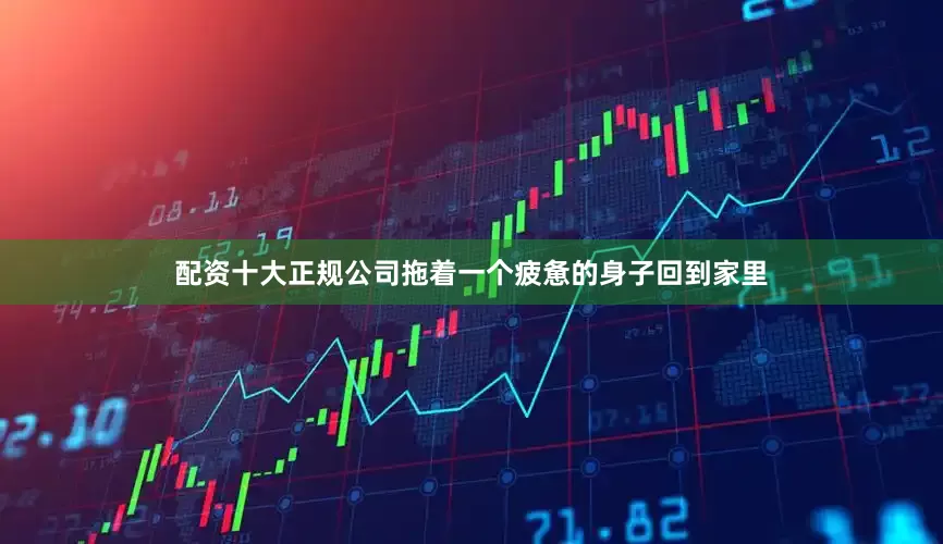 配资十大正规公司拖着一个疲惫的身子回到家里