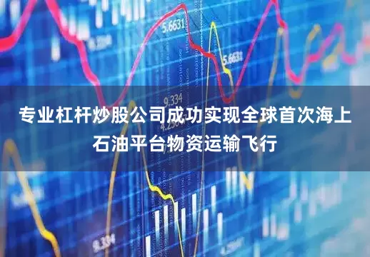 专业杠杆炒股公司成功实现全球首次海上石油平台物资运输飞行