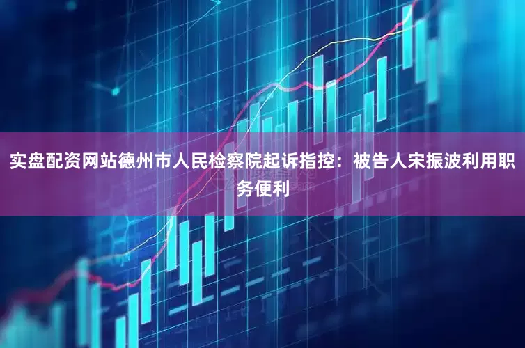 实盘配资网站德州市人民检察院起诉指控：被告人宋振波利用职务便利