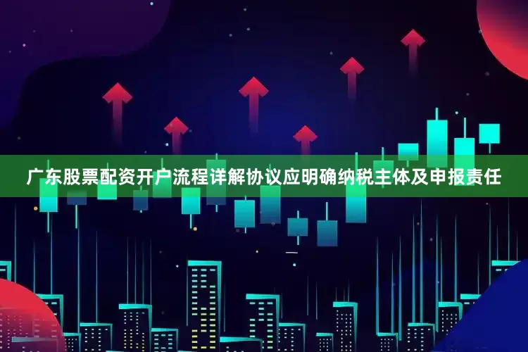 广东股票配资开户流程详解协议应明确纳税主体及申报责任