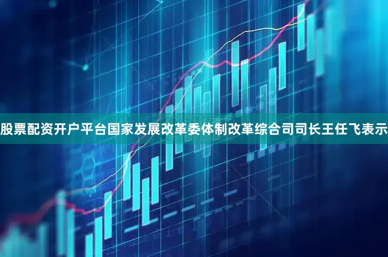 股票配资开户平台国家发展改革委体制改革综合司司长王任飞表示
