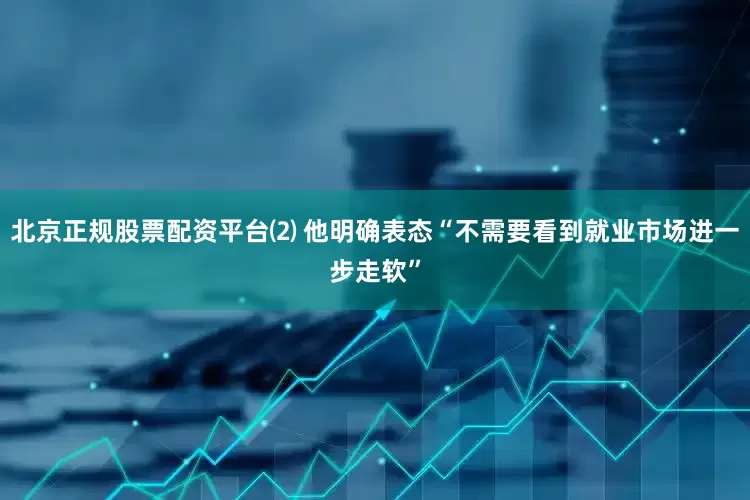北京正规股票配资平台⑵ 他明确表态“不需要看到就业市场进一步走软”