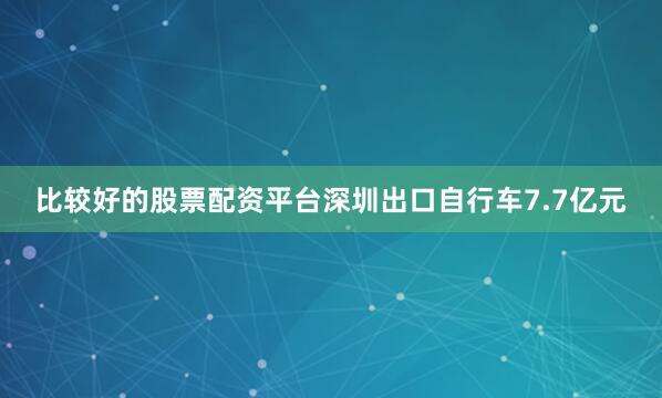 比较好的股票配资平台深圳出口自行车7.7亿元