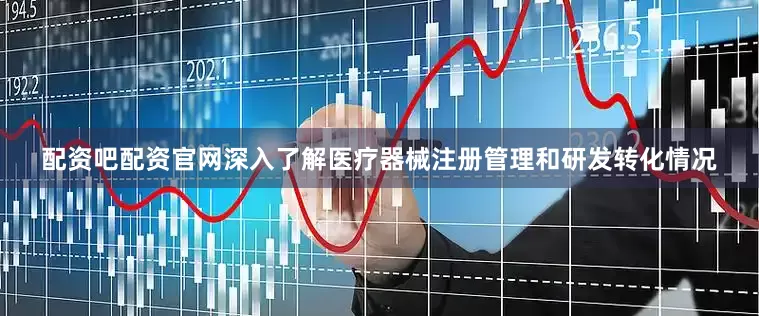 配资吧配资官网深入了解医疗器械注册管理和研发转化情况