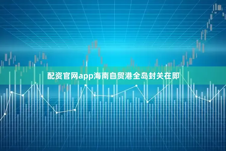 配资官网app海南自贸港全岛封关在即