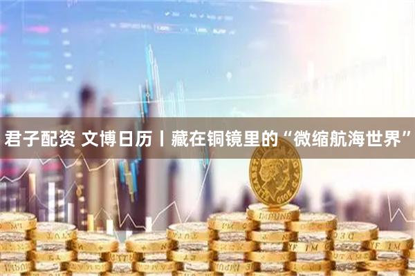 君子配资 文博日历丨藏在铜镜里的“微缩航海世界”