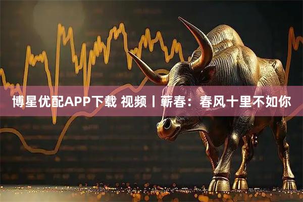 博星优配APP下载 视频丨蕲春：春风十里不如你