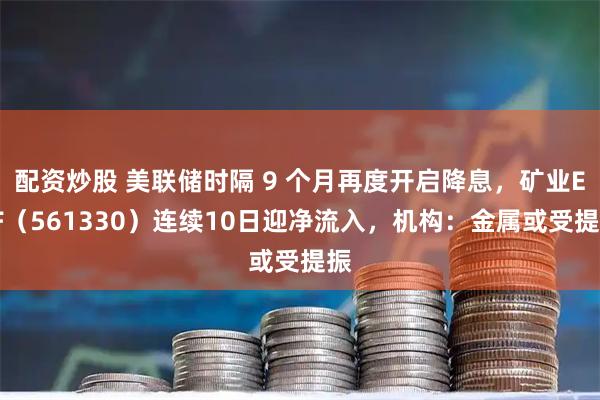 配资炒股 美联储时隔 9 个月再度开启降息，矿业ETF（561330）连续10日迎净流入，机构：金属或受提振
