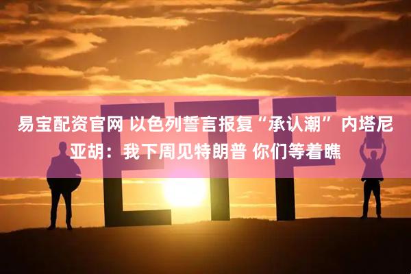 易宝配资官网 以色列誓言报复“承认潮” 内塔尼亚胡：我下周见特朗普 你们等着瞧