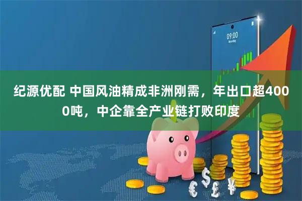 纪源优配 中国风油精成非洲刚需，年出口超4000吨，中企靠全产业链打败印度