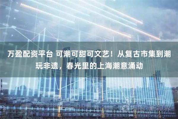 万盈配资平台 可潮可甜可文艺！从复古市集到潮玩非遗，春光里的上海潮意涌动