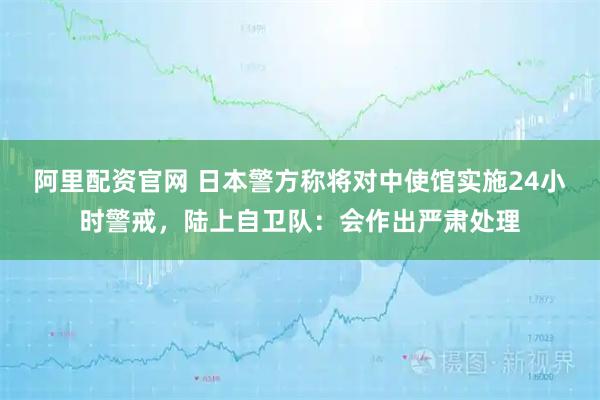 阿里配资官网 日本警方称将对中使馆实施24小时警戒，陆上自卫队：会作出严肃处理