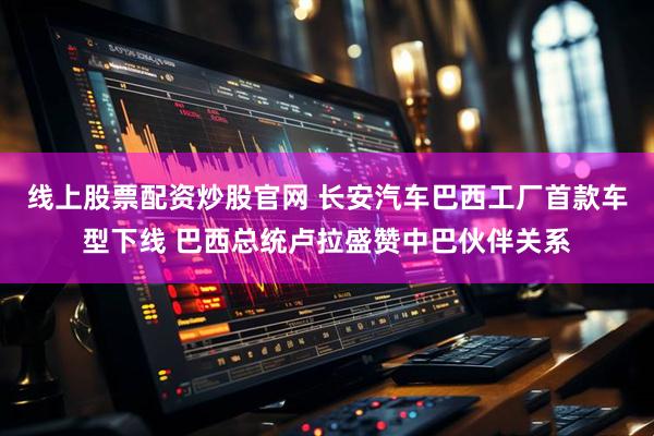 线上股票配资炒股官网 长安汽车巴西工厂首款车型下线 巴西总统卢拉盛赞中巴伙伴关系