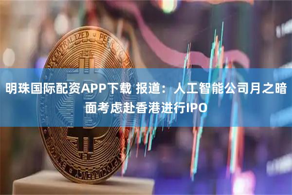 明珠国际配资APP下载 报道：人工智能公司月之暗面考虑赴香港进行IPO