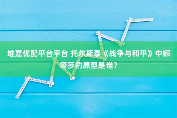 维嘉优配平台平台 托尔斯泰《战争与和平》中娜塔莎的原型是谁？