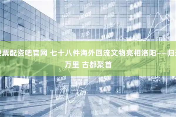 股票配资吧官网 七十八件海外回流文物亮相洛阳——归途万里 古都聚首