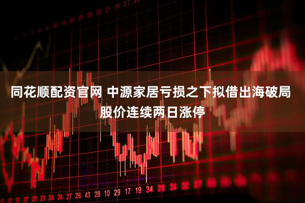 同花顺配资官网 中源家居亏损之下拟借出海破局 股价连续两日涨停