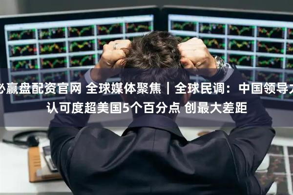 必赢盘配资官网 全球媒体聚焦｜全球民调：中国领导力认可度超美国5个百分点 创最大差距