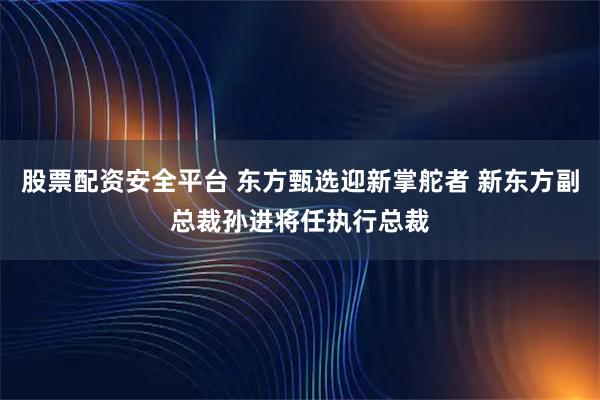股票配资安全平台 东方甄选迎新掌舵者 新东方副总裁孙进将任执行总裁