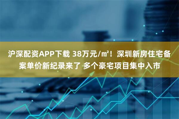 沪深配资APP下载 38万元/㎡！深圳新房住宅备案单价新纪录来了 多个豪宅项目集中入市