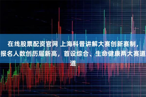 在线股票配资官网 上海科普讲解大赛创新赛制，报名人数创历届新高，首设综合、生命健康两大赛道