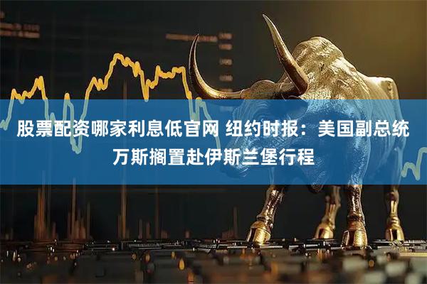 股票配资哪家利息低官网 纽约时报：美国副总统万斯搁置赴伊斯兰堡行程