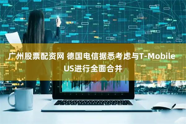 广州股票配资网 德国电信据悉考虑与T-Mobile US进行全面合并