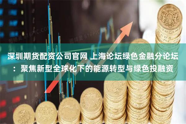 深圳期货配资公司官网 上海论坛绿色金融分论坛：聚焦新型全球化下的能源转型与绿色投融资