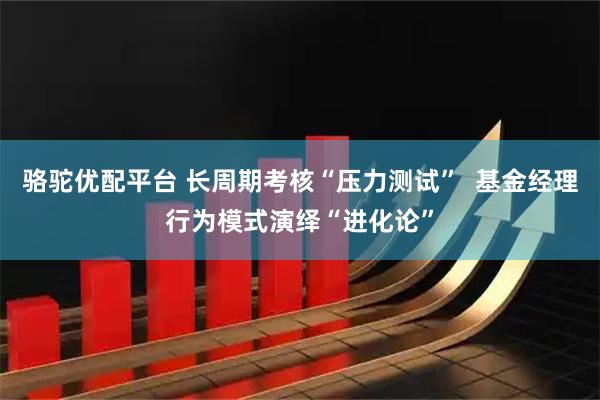 骆驼优配平台 长周期考核“压力测试”  基金经理行为模式演绎“进化论”