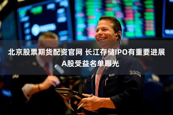 北京股票期货配资官网 长江存储IPO有重要进展，A股受益名单曝光