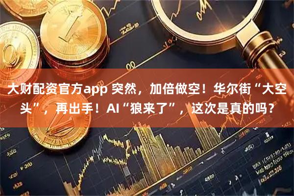 大财配资官方app 突然，加倍做空！华尔街“大空头”，再出手！AI“狼来了”，这次是真的吗？